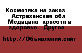 Косметика на заказ . - Астраханская обл. Медицина, красота и здоровье » Другое   